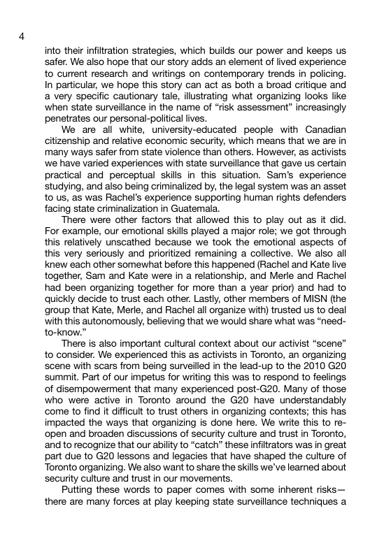 into their infiltration strategies, which builds our power and keeps us safer. We also hope that our story adds an element of lived experience to current research and writings on contemporary trends in policing. In particular, we hope this story can act as both a broad critique and a very specific cautionary tale, ilustrating what organizing looks like ‘when state surveilance in the name of “risk assessment” increasingly penetrates our personal-political lives. We are all white, university-educated people with Canadian citizenship and relative economic security, which means that we are in many ways safer from state violence than others. However, as activists we have varied experiences with state surveilance that gave us certain practical and perceptual skills in this situation. Sam’s experience studying, and also being criminalized by, the legal system was an asset to us, as was Rachel’s experience supporting human rights defenders facing state criminalization in Guatemala. There were other factors that allowed this to play out as it did. For example, our emotional skills played a major role; we got through this relatively unscathed because we took the emotional aspects of this very seriously and prioritized remaining a collective. We also all knew each other somewhat before this happened (Rachel and Kate live together, Sam and Kate were in a relationship, and Merle and Rachel had been organizing together for more than a year prior) and had to ‘quickly decide to trust each other. Lastly, other members of MISN (the group that Kate, Merle, and Rachel all organize with) trusted us to deal with this autonomously, believing that we would share what was “need- to-know.” There is also important cultural context about our activist “scene” to consider. We experienced this as activists in Toronto, an organizing scene with scars from being surveilled in the lead-up to the 2010 G20 summit. Part of our impetus for writing this was to respond to feelings of disempowerment that many experienced post-G20. Many of those who were active in Toronto around the G20 have understandably come to find it difficult to trust others in organizing contexts; this has impacted the ways that organizing is done here. We write this to re- open and broaden discussions of security culture and trust in Toronto, and to recognize that our ability to “catch” these infiltrators was in great part due to G20 lessons and legacies that have shaped the culture of Toronto organizing. We also want to share the skills we’ve learned about security culture and trust in our movements. Putting these words to paper comes with some inherent risks— there are many forces at play keeping state surveillance techniques a